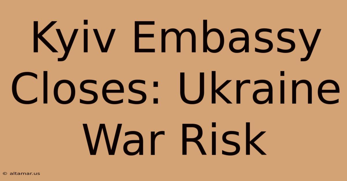 Kyiv Embassy Closes: Ukraine War Risk